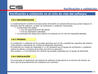 Verificación y validación

Verificación y validación en el ciclo de vida del software

 V & V IMPLEMENTACIÓN

La implementación transforma la descripción del diseño en componentes de que juntos integran el
producto final de software. La labor de verificación y validación comprueba:
      Conformidad del código
            Con las especificaciones del diseño
            Con los estándares aplicables
      La idoneidad del código para obtener el producto con el nivel de integridad deseado.

 V & V PRUEBAS

La verificación y validación de las pruebas garantiza que se han cumplido los requisitos del sistema
y del software, alcanzando los niveles de integridad requeridos.
En sistemas con niveles de integridad 3 y 4 es necesario que el equipo de verificación y validación
realice los planes y procesos de prueba, así como su ejecución.
Para niveles 1 y 2 es suficiente con verificar las pruebas realizadas por el equipo de desarrollo.


 V & V INSTALACIÓN

Se comprueba el rendimiento del sistema de software al ejecutarse en el entorno del cliente, así
como que los procedimientos de instalación son correctos.




                                                                                                       179
 