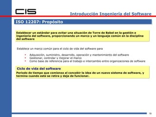 Introducción Ingeniería del Software

ISO 12207: Propósito

Establecer un estándar para evitar una situación de Torre de Babel en la gestión e
ingeniería del software, proporcionando un marco y un lenguaje común en la disciplina
del software


Establece un marco común para el ciclo de vida del software para

        Adquisición, suministro, desarrollo, operación y mantenimiento del software
        Gestionar, controlar y mejorar el marco
        Como base de referencia para el trabajo e intercambio entre organizaciones de software

Ciclo de vida del software
Periodo de tiempo que comienza al concebir la idea de un nuevo sistema de software, y
termina cuando este se retira y deja de funcionar.




                                                                                                  18
 