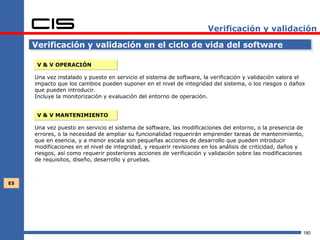 Verificación y validación

     Verificación y validación en el ciclo de vida del software

      V & V OPERACIÓN

     Una vez instalado y puesto en servicio el sistema de software, la verificación y validación valora el
     impacto que los cambios pueden suponer en el nivel de integridad del sistema, o los riesgos o daños
     que pueden introducir.
     Incluye la monitorización y evaluación del entorno de operación.


      V & V MANTENIMIENTO

     Una vez puesto en servicio el sistema de software, las modificaciones del entorno, o la presencia de
     errores, o la necesidad de ampliar su funcionalidad requerirán emprender tareas de mantenimiento,
     que en esencia, y a menor escala son pequeñas acciones de desarrollo que pueden introducir
     modificaciones en el nivel de integridad, y requerir revisiones en los análisis de criticidad, daños y
     riesgos, así como requerir posteriores acciones de verificación y validación sobre las modificaciones
     de requisitos, diseño, desarrollo y pruebas.



E5




                                                                                                          180
 