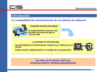 Mantenimiento

Introducción
La complejidad del mantenimiento de un sistema de software

                  CONSUME MUCHOS RECURSOS

                El mantenimiento consume más
                del 60% del coste de todo el
                ciclo de vida



                    EL SISTEMA YA ESTÁ EN USO
  Las actividades de mantenimiento resultan muy visibles para el
  cliente.
  Pueden afectar negativamente a la imagen de la organización.




                     ES UNA ACTIVIDAD CRÍTICA
                  GENERALMENTE INFRACONSIDERADA


                                                                             182
 