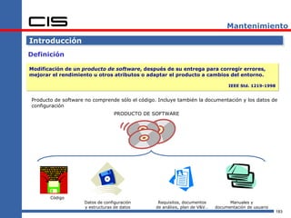 Mantenimiento

Introducción
Definición

Modificación de un producto de software, después de su entrega para corregir errores,
mejorar el rendimiento u otros atributos o adaptar el producto a cambios del entorno.

                                                                                   IEEE Std. 1219-1998


Producto de software no comprende sólo el código. Incluye también la documentación y los datos de
configuración
                                 PRODUCTO DE SOFTWARE




       Código
                    Datos de configuración        Requisitos, documentos           Manuales y
                    y estructuras de datos       de análisis, plan de V&V…   documentación de usuario
                                                                                                         183
 