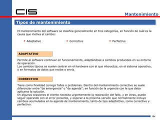 Mantenimiento

Tipos de mantenimiento

El mantenimiento del software se clasifica generalmente en tres categorías, en función de cuál es la
causa que motiva el cambio:

     Adaptativo                     Correctivo                     Perfectivo


 ADAPTATIVO

Permite al software continuar en funcionamiento, adaptándose a cambios producidos en su entorno
de operación.
Los cambios típicos se suelen centrar en el hardware con el que interactúa, en el sistema operativo,
o en formatos de datos que recibe o envía.


 CORRECTIVO

Tiene como finalidad corregir fallos o problemas. Dentro del mantenimiento correctivo se suele
diferenciar entre “de emergencia” o “de agenda”; en función de la urgencia con la que deba
aplicarse la solución.
En algunas ocasiones el cliente necesita urgentemente la reparación del fallo, y en otras, puede
seguir operando con el error presente, y esperar a la próxima versión que normalmente incluye
cambios acumulados en la agenda de mantenimiento, tanto de tipo adaptattivo, como correctivo y
perfectivo.



                                                                                                       184
 
