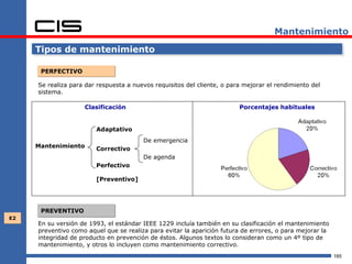 Mantenimiento

     Tipos de mantenimiento

      PERFECTIVO

     Se realiza para dar respuesta a nuevos requisitos del cliente, o para mejorar el rendimiento del
     sistema.

                    Clasificación                                        Porcentajes habituales


                        Adaptativo
                                        De emergencia
     Mantenimiento      Correctivo
                                        De agenda
                        Perfectivo

                        [Preventivo]




      PREVENTIVO
E2
     En su versión de 1993, el estándar IEEE 1229 incluía también en su clasificación el mantenimiento
     preventivo como aquel que se realiza para evitar la aparición futura de errores, o para mejorar la
     integridad de producto en prevención de éstos. Algunos textos lo consideran como un 4º tipo de
     mantenimiento, y otros lo incluyen como mantenimiento correctivo.
                                                                                                          185
 