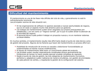 Mantenimiento

Dificultad del mantenimiento

El mantenimiento es una de las fases más difíciles del ciclo de vida, y generalmente no está lo
suficientemente reconocida.
Las principales razones de esta situación son:

      En las organizaciones de software no aparece asociada a nuevas oportunidades de negocio,
         que es sin duda un aspecto mucho más atractivo para sus gestores.
        Los trabajos de mantenimiento suelen tener asignados sus propios presupuestos pre-
         establecidos, y se ven como un “negocio normal”, por lo que no suelen atraer la atención de
         la actividad del negocio.
        El personal técnico suele preferir trabajar en proyectos nuevos y no en mantener sistemas
         ya desarrollados.

En muchos sentidos, el mantenimiento resulta más difícil tanto desde el punto de vista técnico como
de gestión del proyecto. Algunos de los factores que hacen del mantenimiento un proceso difícil son:

      Posibilidad de introducción de errores en cascada o distorsionar funcionalidades ya
         implementadas al insertar nuevas modificaciones.
        El equipo de mantenimiento debe tener un conocimiento global del producto.
        Las pruebas suelen resultar especialmente complicadas porque generalmente las
         limitaciones de tiempo no hacen posible ejecutar pruebas completas de regresión.
        Desde el punto de vista de gestión, las tres categorías de mantenimiento (correctivo,
         perfectivo y adaptativo) suelen realizarse de manera simultánea, con gestión de prioridades
         de cada petición de cambio, y respetando la gestión de la configuración del sistema.




                                                                                                   186
 