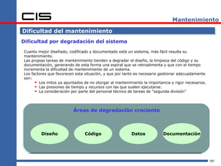 Mantenimiento

Dificultad del mantenimiento
Dificultad por degradación del sistema

Cuanto mejor diseñado, codificado y documentado está un sistema, más fácil resulta su
mantenimiento.
Las propias tareas de mantenimiento tienden a degradar el diseño, la limpieza del código y su
documentación, generando de esta forma una espiral que se retroalimenta y que con el tiempo
incrementa la dificultad de mantenimiento de un sistema.
Los factores que favorecen esta situación, y que por tanto es necesario gestionar adecuadamente
son:
       Los mitos ya apuntados de no otorgar al mantenimiento la importancia y rigor necesarios.
       Las presiones de tiempo y recursos con las que suelen ejecutarse.
       La consideración por parte del personal técnico de tareas de “segunda división”



                          Áreas de degradación creciente



         Diseño                 Código                  Datos            Documentación




                                                                                                   187
 