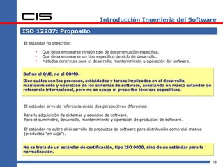 Introducción Ingeniería del Software

ISO 12207: Propósito

El estándar no prescribe:

        Que deba emplearse ningún tipo de documentación específica.
        Que deba emplearse un tipo específico de ciclo de desarrollo.
        Métodos concretos para el desarrollo, mantenimiento u operación del software.


Define el QUÉ, no el CÓMO.
Dice cuáles son los procesos, actividades y tareas implicados en el desarrollo,
mantenimiento y operación de los sistemas de software, asentando un marco estándar de
referencia internacional, pero no se ocupa ni prescribe técnicas específicas.



El estándar sirve de referencia desde dos perspectivas diferentes:

Para la adquisición de sistemas y servicios de software.
Para el suministro, desarrollo, mantenimiento y operación de productos de software.

El estándar no cubre el desarrollo de productos de software para distribución comercial masiva
(productos “en caja”).


No se trata de un estándar de certificación, tipo ISO 9000, sino de un estándar para la
normalización.

                                                                                                 19
 