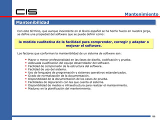 Mantenimiento

Mantenibilidad

Con este término, que aunque inexistente en el léxico español se ha hecho hueco en nuestra jerga,
se define una propiedad del software que se puede definir como:

 la medida cualitativa de la facilidad para comprender, corregir y adaptar o
                             mejorar el software.

Los factores que conforman la mantenibilidad de un sistema de software son:

        Mayor o menor profesionalidad en las fases de diseño, codificación y prueba.
        Adecuada cualificación del equipo desarrollador del software.
        Facilidad de comprensión de la estructura del software.
        Facilidad de uso del sistema.
        Uso de lenguajes de programación y sistemas operativos estandarizados.
        Grado de normalización de la documentación.
        Disponibilidad de la documentación de los casos de prueba.
        Facilidades de depuración con las que cuenta el sistema.
        Disponibilidad de medios e infraestructura para realizar el mantenimiento.
        Madurez en la planificación del mantenimiento.




                                                                                                    198
 