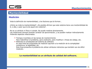 Mantenimiento

Mantenibilidad
Medición

Vista la definición de mantenibilidad, y los factores que la forman…

¿Cómo se mide la mantenibilidad?. ¿Es posible afirmar que este sistema tiene una mantenibilidad de
6, o alta, o peor que la de aquel otro sistema?.

No es un atributo ni físico ni simple. No puede medirse directamente.
Las mediciones siempre tendrán carácter de aproximación, y se pueden realizar indirectamente
midiendo aspectos relacionados:

      Tiempos invertidos en las tareas de mantenimiento
        Para indentificar el problema, para analizarlo, para modificar x líneas de código, etc.
      Midiendo la complejidad del sistema de software.
        En esta línea las propuestas de medición apuntan a la medición de la complejidad
        ciclotómica, la legibilidad, etc.
        Esta línea presenta el problema de utilizar atributos indirectos que también son de difícil
        medición.



            La mantenibilidad es un atributo de calidad del software.




                                                                                                      199
 