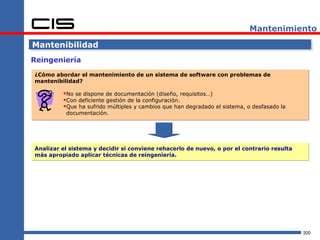 Mantenimiento

Mantenibilidad
Reingeniería

¿Cómo abordar el mantenimiento de un sistema de software con problemas de
mantenibilidad?

         No se dispone de documentación (diseño, requisitos…)
         Con deficiente gestión de la configuración.
         Que ha sufrido múltiples y cambios que han degradado el sistema, o desfasado la
          documentación.




Analizar el sistema y decidir si conviene rehacerlo de nuevo, o por el contrario resulta
más apropiado aplicar técnicas de reingeniería.




                                                                                            200
 