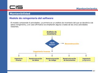 Mantenimiento

Mantenibilidad
Modelo de reingeniería del software

El modelo comprende 6 actividades. La primera es un análisis de inventario del que se decidirá si de
aplica reingeniería, y en caso afirmativo se emplearán alguna o todas de las cinco actividades
restantes.


                                           Análisis de
                                           inventario




                                               ¿Qué
                                                                 Reconstrucción
                                              hacer?



                           Ingeniería inversa



    Ingeniería        Reestructuración    Reestructuración     Reestructuración        Ingeniería
     inversa              de datos           de código          de documentos          progresiva




                                                                                                    201
 