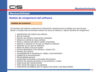 Mantenimiento

Mantenibilidad
Modelo de reingeniería del software

 Análisis de inventario


El inventario del sistema comprende la información necesaria para el análisis que servirá para
decidir si resulta más conveniente rehacer de nuevo el sistema, o aplicar técnicas de reingeniería:

        Identificación del sistema de software
        Año de creación
        Número de cambios importantes realizados
        Esfuerzo invertido en esos cambios
        Fecha y esfuerzo del último cambio importante
        Sistema o sistemas en los que se integra el software
        Sistemas con los que se relaciona
        Bases de datos a las que accede
        Errores detectados en los últimos x meses (12)
        Número de usuarios
        Complejidad de la arquitectura, código y documentación
        Calidad de la documentación
        Mantenibilidad general
        Longevidad acumulada y previsible del proyecto
        Número de cambios previstos en los próximos x meses
        Coste anual del mantenimiento
        Valor actual del negocio que gestiona
        Importancia estratégica para el negocio del cliente y del desarrollador
                                                                                                      202
 