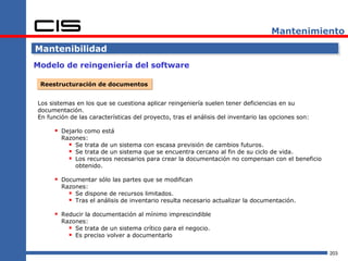 Mantenimiento

Mantenibilidad
Modelo de reingeniería del software

 Reestructuración de documentos


Los sistemas en los que se cuestiona aplicar reingeniería suelen tener deficiencias en su
documentación.
En función de las características del proyecto, tras el análisis del inventario las opciones son:

       Dejarlo como está
        Razones:
           Se trata de un sistema con escasa previsión de cambios futuros.
           Se trata de un sistema que se encuentra cercano al fin de su ciclo de vida.
           Los recursos necesarios para crear la documentación no compensan con el beneficio
            obtenido.

       Documentar sólo las partes que se modifican
        Razones:
           Se dispone de recursos limitados.
           Tras el análisis de inventario resulta necesario actualizar la documentación.
       Reducir la documentación al mínimo imprescindible
        Razones:
           Se trata de un sistema crítico para el negocio.
           Es preciso volver a documentarlo

                                                                                                    203
 