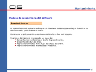 Mantenimiento


Modelo de reingeniería del software

 Ingeniería inversa


La ingeniería inversa realiza un análisis de un sistema de software para conseguir especificar su
documentación; generalmente su diseño.

Obviamente se aplica cuando no se dispone del diseño, o éste está obsoleto.

Un proceso de ingeniería inversa debe ser capaz de:
      Derivar las representaciones de diseño de procedimientos.
      Extraer la estructura de datos.
      Representar el modelo de los flujos de datos y de control.
      Representar el modelo de entidades y relaciones.




                                                                                                    204
 