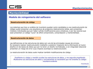 Mantenimiento

Mantenibilidad
Modelo de reingeniería del software

 Reestructuración de código


Los sistemas que tras un análisis de inventario quedan como candidatos a una reestructuración de
código suelen presentar una arquitectura de programa relativamente sólida, pero presentan
módulos individuales que por haber sufrido modificaciones poco ortodoxas, o por las razones que
sean presentan un código “sucio” de difícil comprensión, comprobación y mantenibilidad.


 Reestructuración de datos


Las deficiencias en las estructuras de datos son una de las principales causas de errores.
Es necesario realizar reestructuración (rediseño y posterior migración de la información al nuevo
diseño) en las bases de datos que por no tener un diseño normalizado, o sin integridad relacional
presentan un riesgo de error cuyo impacto aconseje su reestructuración.

La reestructuración de datos suele implicar también modificaciones de código.


     Enséñame tu código y mantén ocultas tus estructuras de datos, y me seguirás engañando.
    Muéstrame tus estructuras de datos y normalmente no necesitaré que me enseñes tu código:
                                        resultará evidente
                                                                                          Fred Brooks

                                                                                                    205
 