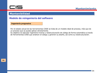 Mantenimiento

     Mantenibilidad
     Modelo de reingeniería del software

      Ingeniería progresiva


     Por el estado actual de las herramientas CASE se trata de un modelo ideal de proceso, más que de
     un proceso que se pueda aplicar directamente.
     Su objetivo es ejecutar ingeniería inversa y reestructuración de código de forma automática a través
     de herramientas CASE que analicen el código y generen su diseño, así como su reestructuración.




E4




                                                                                                        206
 