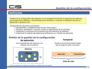 Gestión de la configuración

Definición

 Gestión de la configuración del software es una disciplina formal de la ingeniería del software
 que proporciona métodos y herramientas para identificar y controlar el software durante su
 desarrollo y posterior uso.

 Comprende las siguientes actividades:[1]
      Identificación y establecimiento de las “líneas base”.
      Revisión, aprobación o rechazo, control y seguimiento de los cambios.
      Auditorías y revisiones de la evolución de los productos de software.
      Control de la relación del sistema de software en su interfaz de operación.

Ámbito de la gestión de la configuración
                   De aplicación                                                        Temporal
            Los componentes del sistema y su                                  Desde el inicio del proyecto hasta
                 relación con el entorno                                       que se deja de usar y se retira.

                           Entorno

                           Sistema
                                                                                 Desarrollo             Mantenimiento




                                                                                        Ciclo de vida

[1] En la exposición del capítulo se abordan con detalle cada una de ellas.
                                                                                                                        209
 
