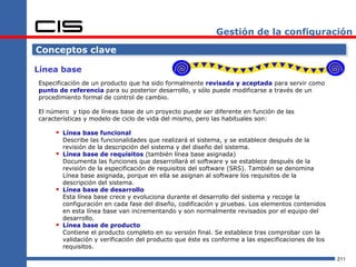 Gestión de la configuración

Conceptos clave

Línea base
Especificación de un producto que ha sido formalmente revisada y aceptada para servir como
punto de referencia para su posterior desarrollo, y sólo puede modificarse a través de un
procedimiento formal de control de cambio.

El número y tipo de líneas base de un proyecto puede ser diferente en función de las
características y modelo de ciclo de vida del mismo, pero las habituales son:

      Línea base funcional
         Describe las funcionalidades que realizará el sistema, y se establece después de la
         revisión de la descripción del sistema y del diseño del sistema.
        Línea base de requisitos (también línea base asignada)
         Documenta las funciones que desarrollará el software y se establece después de la
         revisión de la especificación de requisitos del software (SRS). También se denomina
         Línea base asignada, porque en ella se asignan al software los requisitos de la
         descripción del sistema.
        Línea base de desarrollo
         Esta línea base crece y evoluciona durante el desarrollo del sistema y recoge la
         configuración en cada fase del diseño, codificación y pruebas. Los elementos contenidos
         en esta línea base van incrementando y son normalmente revisados por el equipo del
         desarrollo.
        Línea base de producto
         Contiene el producto completo en su versión final. Se establece tras comprobar con la
         validación y verificación del producto que éste es conforme a las especificaciones de los
         requisitos.

                                                                                                     211
 