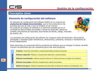Gestión de la configuración

     Conceptos clave

     Elemento de configuración del software
     Un elemento de configuración del software (SWCI) es un conjunto de
     productos de trabajo documentados que se han producido en los
     procesos del ciclo de vida, o que se emplean en los mismos.
     Por producto de trabajo se entiende a un elemento tangible que es el
     resultado de determinadas actividades o tareas de desarrollo: planes de
     pruebas, documentos de requisitos, documentos de diseño, código, manuales
     de usuario, etc.

     Los elementos de configuración del software son cualquier parte del desarrollo o del producto
     entregable y necesitan poder identificarse, almacenarse, cambiarse, revisarse o mantenerse de
     forma independiente.

     Estos elementos no comprende sólo los productos de software que se entregan al cliente, también
     incluyen los elementos que son necesarios para crear esos productos.

                   Producto: Productos intermedios o finales desarrollados durante el proyecto.

                   Software adquirido: Módulos o componentes adquiridos o subcontratados.
      Categorías




                   Software suministrado: Software proporcionado por el cliente para que se integre en el sistema.
E1
                   Software de pruebas: Software empleado para realizar las pruebas.

                   Software de apoyo: Software empleado para desarrollar el sistema de software (compiladores, etc.)

                                                                                                                       212
 