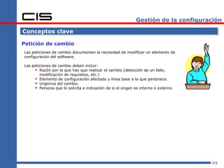 Gestión de la configuración

Conceptos clave

Petición de cambio
Las peticiones de cambio documentan la necesidad de modificar un elemento de
configuración del software.

Las peticiones de cambio deben incluir:
      Razón por la que hay que realizar el cambio (detección de un fallo,
        modificación de requisitos, etc.)
      Elemento de configuración afectado y línea base a la que pertenece.
      Urgencia del cambio.
      Persona que lo solicita e indicación de si el origen es interno o externo.




                                                                                    213
 