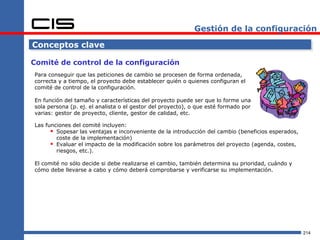 Gestión de la configuración

Conceptos clave

Comité de control de la configuración
Para conseguir que las peticiones de cambio se procesen de forma ordenada,
correcta y a tiempo, el proyecto debe establecer quién o quienes configuran el
comité de control de la configuración.

En función del tamaño y características del proyecto puede ser que lo forme una
sola persona (p. ej. el analista o el gestor del proyecto), o que esté formado por
varias: gestor de proyecto, cliente, gestor de calidad, etc.

Las funciones del comité incluyen:
       Sopesar las ventajas e inconveniente de la introducción del cambio (beneficios esperados,
        coste de la implementación)
       Evaluar el impacto de la modificación sobre los parámetros del proyecto (agenda, costes,
        riesgos, etc.).

El comité no sólo decide si debe realizarse el cambio, también determina su prioridad, cuándo y
cómo debe llevarse a cabo y cómo deberá comprobarse y verificarse su implementación.




                                                                                                    214
 