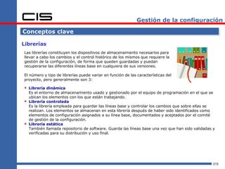 Gestión de la configuración

Conceptos clave

Librerías
Las librerías constituyen los dispositivos de almacenamiento necesarios para
llevar a cabo los cambios y el control histórico de los mismos que requiere la
gestión de la configuración, de forma que queden guardadas y puedan
recuperarse las diferentes líneas base en cualquiera de sus versiones.

El número y tipo de librerías puede variar en función de las características del
proyecto, pero generalmente son 3:

 Librería dinámica
    Es el entorno de almacenamiento usado y gestionado por el equipo de programación en el que se
    ubican los elementos con los que están trabajando.
   Librería controlada
    Es la librería empleada para guardar las líneas base y controlar los cambios que sobre ellas se
    realizan. Los elementos se almacenan en esta librería después de haber sido identificados como
    elementos de configuración asignados a su línea base, documentados y aceptados por el comité
    de gestión de la configuración.
   Librería estática
    También llamada repositorio de software. Guarda las líneas base una vez que han sido validadas y
    verificadas para su distribución y uso final.




                                                                                                   215
 