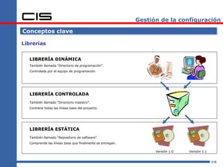 Gestión de la configuración

Conceptos clave

Librerías


  LIBRERÍA DINÁMICA
  También llamada “Directorio de programación”.
  Controlada por el equipo de programación.




  LIBRERÍA CONTROLADA
  También llamado “Directorio maestro”.
  Contiene todas las líneas base del proyecto.




  LIBRERÍA ESTÁTICA
  También llamado “Repositorio de software”
  Comprende las líneas base que finalmente se entregan.

                                                                Versión 1.0   Versión 1.1


                                                                                            216
 