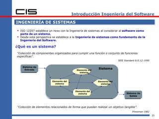 Introducción Ingeniería del Software

INGENIERÍA DE SISTEMAS

 ISO 12207 establece un nexo con la Ingeniería de sistemas al considerar al software como
    parte de un sistema.
   Desde esta perspectiva se establece a la Ingeniería de sistemas como fundamento de la
    Ingeniería del Software.

¿Qué es un sistema?
“Colección de componentes organizados para cumplir una función o conjunto de funciones
específicas”.
                                                                          IEEE Standard 610.12-1990

     Sistema de
       Entrada                             Elemento del
                                                           Sistema
                                              sistema



                         Elemento del                      Elemento del
                            sistema                           sistema


                                          Elemento del
                                             sistema                            Sistema de
                                                                                   Salida




“Colección de elementos relacionados de forma que puedan realizar un objetivo tangible”.
                                                                                     Pressman 1982
                                                                                                      23
 
