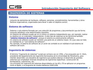 Introducción Ingeniería del Software

INGENIERÍA DE SISTEMAS
Sistema
conjunto de elementos de hardware, software, personas, procedimientos, herramientas y otros
factores organizativos, organizados para llevar a cabo un objetivo común.

Sistema de software
Sistema o sub-sistema formado por una colección de programas y documentación que de forma
conjunta satisfacen unos determinados requisitos.
Un sistema de software puede ser en sí mismo un sistema independiente que, por ejemplo, realiza
su objetivo en un ordenador independiente. A este tipo de sistemas se les denomina también
“sistema intensivo de software”, porque el sistema es prácticamente software.
Un sistema de software puede ser también una parte de un sistema mayor. En cuyo caso se trata
en realidad de un “sub-sistema de software”.
Por ejemplo, el sistema de software de un avión de combate es en realidad el sub-sistema de
software del avión.


Ingeniería de sistemas
El término “Ingeniería de sistemas” surgió por primera vez en 1956, y fue propuesto por H. Hitch,
presidente del departamento de Ingeniería Aeronaútica de la Universidad de Pensilvania, para
intentar desarrollar una disciplina de ingeniería que pudiera abarcar el desarrollo de grandes
sistemas que empleaban diversas disciplinas de ingenierías específicas: construcción de
bombarderos, submarinos, etc.
Los principios de Ingeniería de sistemas desarrollados en los 60 y 70 se aplicaron en programas
como el Apolo, o el programa de misiles balísticos USAF/USN.
                                                                                                    24
 