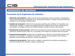 Introducción Ingeniería del Software

INGENIERÍA DE SISTEMAS

Funciones de la Ingeniería de sistemas

  Definición del problema: Determinación de las expectativas hacia el producto, necesidades y
   restricciones obtenidas y analizadas en los requisitos del sistema. Trabaja cerca del cliente para
   establecer las necesidades operacionales.

  Análisis de la solución: Determinar las opciones posibles para satisfacer los requisitos y las
   restricciones. Estudiar y analizar las posibles soluciones. Seleccionar la mejor, sopesando las
   necesidades inmediatas, opciones de implementación, utilidad, evolución del sistema…

  Planificación de los procesos: Determinar los grupos de tareas técnicas que se deben realizar,
   el esfuerzo requerido para cada una, su prioridad y los riesgos que implican para el proyecto.

  Control de los procesos: Determinar los métodos para controlar las actividades técnicas del
   proyecto y los procesos; la medición del progreso, revisión de los productos intermedios y
   ejecución de las acciones correctivas, cuando corresponda.

  Evaluación del producto: Determinar la calidad y cantidad de los productos elaborados, a
   través de evaluaciones, pruebas, análisis, inspecciones…




                                                                                                        26
 