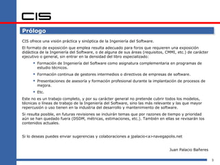 Prólogo
CIS ofrece una visión práctica y sinóptica de la Ingeniería del Software.
El formato de exposición que emplea resulta adecuado para foros que requieren una exposición
didáctica de la Ingeniería del Software, o de alguna de sus áreas (requisitos, CMMI, etc.) de carácter
ejecutivo o general, sin entrar en la densidad del libro especializado:
       Formación de Ingeniería del Software como asignatura complementaria en programas de
        estudio técnicos.
       Formación continua de gestores intermedios o directivos de empresas de software.
       Presentaciones de asesoría y formación profesional durante la implantación de procesos de
        mejora.
       Etc.
Este no es un trabajo completo, y por su carácter general no pretende cubrir todos los modelos,
técnicas o líneas de trabajo de la Ingeniería del Software, sino las más relevante y las que mayor
repercusión o uso tienen en la industria del desarrollo y mantenimiento de software.
Si resulta posible, en futuras revisiones se incluirán temas que por razones de tiempo y prioridad
aún se han quedado fuera (DSDM, métricas, estimaciones, etc.). También en ellas se revisarán los
contenidos actuales.


Si lo deseas puedes enviar sugerencias y colaboraciones a jpalacio<a>navegapolis.net


                                                                                Juan Palacio Bañeres

                                                                                                         3
 