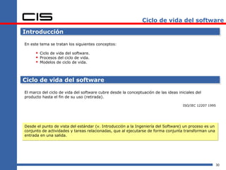 Ciclo de vida del software

Introducción

En este tema se tratan los siguientes conceptos:

       Ciclo de vida del software.
       Procesos del ciclo de vida.
       Modelos de ciclo de vida.


Ciclo de vida del software

El marco del ciclo de vida del software cubre desde la conceptuación de las ideas iniciales del
producto hasta el fin de su uso (retirada).

                                                                                     ISO/IEC 12207 1995




Desde el punto de vista del estándar (v. Introducción a la Ingeniería del Software) un proceso es un
conjunto de actividades y tareas relacionadas, que al ejecutarse de forma conjunta transforman una
entrada en una salida.




                                                                                                          30
 