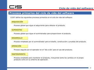 Ciclo de vida del software

Procesos primarios del ciclo de vida del software
12207 define los siguientes procesos primarios en el ciclo de vida del software:

 ADQUISICIÓN

    Proceso global que sigue el adquiriente para obtener el producto.

 SUMINISTRO

    Proceso global que sigue el suministrador para proporcionar el producto.

 DESARROLLO

    Proceso empleado por el suministrador para el diseño, construcción y pruebas del producto.

 OPERACIÓN

    Proceso seguido por el operador en el “día a día” para el uso del producto.

 MANTENIMIENTO

    Proceso empleado para mantener el producto, incluyendo tanto los cambios en el propio
    producto como en su entorno de operación.




                                                                                                 31
 