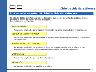 Ciclo de vida del software

Procesos de soporte del ciclo de vida del software
El estándar 12207 identifica los procesos de soporte que pueden ser utilizados desde un proceso
primario, o incluso desde otro proceso de soporte.
Los procesos de soporte son:

 DOCUMENTACIÓN

    Actividades empleadas para registrar información específica empleada por otros procesos.

 GESTIÓN DE LA CONFIGURACIÓN

    Actividades empleadas para mantener un registro de los productos generados en la ejecución
    de los procesos.

 ASEGURAMIENTO DE LA CALIDAD

    Actividades empleadas para garantizar de forma objetiva que el producto y los procesos
    asociados son conformes a los requisitos documentados y a las planificaciones.


 VERIFICACIÓN

    Actividades empleadas para verificar el producto.

 VALIDACIÓN

    Actividades empleadas para validar el producto.

                                                                                                  32
 