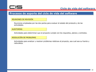 Ciclo de vida del software

Procesos de soporte del ciclo de vida del software

 REUNIONES DE REVISIÓN

   Reuniones empleadas por las dos partes para evaluar el estado del producto y de las
   actividades.

 AUDITORÍAS

   Actividades para determinar que el proyecto cumple con los requisitos, planes y contratos.

 RESOLUCIÓN DE PROBLEMAS

   Actividades para analizar y resolver problemas relativas al proyecto, sea cual sea su fuente y
   naturaleza.




                                                                                                    33
 