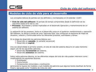 Ciclo de vida del software

Modelos de ciclo de vida para el desarrollo
Los conceptos básicos de partida son los definidos y normalizados en el estándar 12207:

 Ciclo de vida del software: El periodo de tiempo comprendido desde la definición de los
    requisitos hasta el fin del su uso.
   Procesos: Actividades y tareas implicadas en el desarrollo operación y mantenimiento de un
    sistema de software.

La aplicación de los procesos, tanto en el desarrollo como en el posterior mantenimiento y operación
del software, se dibuja a través de unos “patrones fijos” que configuran el esquema de mapa de
situación, relación y continuidad entre los diferentes procesos, actividades y tareas.

En la etapa de desarrollo los patrones básicos son:
       Desarrollo en cascada. (o variante secuencial)
       Desarrollo en espiral.
Una vez desarrollada la primera versión, el ciclo de vida del sistema discurre en cada momento
según uno de los siguientes patrones.
      Desarrollo incremental del sistema.
      Desarrollo evolutivo del sistema.
Sobre estos patrones básicos, en las diferentes etapas del ciclo de vida pueden intervenir como
modificadores los siguientes factores:
        Prototipado.
        Concurrencia.
        Componentes comerciales y reutilización.
generando la riqueza de modelos y sub-modelos de patrones que algunos textos clasifican de forma
lineal y agrupada como “modelos de ciclos de vida”
                                                                                                       36
 