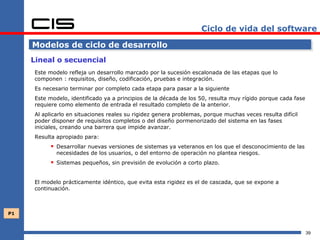 Ciclo de vida del software

     Modelos de ciclo de desarrollo
     Lineal o secuencial
     Este modelo refleja un desarrollo marcado por la sucesión escalonada de las etapas que lo
     componen : requisitos, diseño, codificación, pruebas e integración.
     Es necesario terminar por completo cada etapa para pasar a la siguiente
     Este modelo, identificado ya a principios de la década de los 50, resulta muy rígido porque cada fase
     requiere como elemento de entrada el resultado completo de la anterior.
     Al aplicarlo en situaciones reales su rigidez genera problemas, porque muchas veces resulta difícil
     poder disponer de requisitos completos o del diseño pormenorizado del sistema en las fases
     iniciales, creando una barrera que impide avanzar.
     Resulta apropiado para:
            Desarrollar nuevas versiones de sistemas ya veteranos en los que el desconocimiento de las
             necesidades de los usuarios, o del entorno de operación no plantea riesgos.
            Sistemas pequeños, sin previsión de evolución a corto plazo.

     El modelo prácticamente idéntico, que evita esta rigidez es el de cascada, que se expone a
     continuación.



P1



                                                                                                             39
 