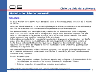 Ciclo de vida del software

Modelos de ciclo de desarrollo
Cascada       [1]




En 1970 Winston Royce definió flujos de retorno sobre el modelo secuencial, acuñando así el modelo
en cascada.
El modelo en cascada refleja la necesidad impuesta por la realidad de retornar con frecuencia desde
una fase hacia las anteriores con la información generada al avanzar el desarrollo.
Las representaciones más habituales de este modelo son las representadas en las dos figuras
anteriores. La primera parece indicar que el retorno posible se da solamente entre una fase y la
anterior, mientras que en la segunda se refleja mejor el hecho de que en cualquier fase puede
surgir un retorno para modificar cualquiera de las anteriores.
Este modelo, como el anterior, reconoce la importancia de disponer de unos requisitos y un diseño
previo antes de comenzar con la codificación del sistema, pero al mismo tiempo se enfrenta al
hecho de que en la realidad la dificultad que supone disponer de documentación elaborada de
requisitos y diseño antes de empezar a codificar puede actuar como una barrera que bloquee el
comienzo de la siguiente fase.
Por estas razones el modelo no se ha hecho muy popular, y los equipos que lo aplican pueden caer
en la tentación de comenzar con el diseño o incluso con la codificación, sin tener un conocimiento
suficiente de los requisitos.
Resulta apropiado para:
         Desarrollar nuevas versiones de sistemas ya veteranos en los que el desconocimiento de las
           necesidades de los usuarios, o del entorno de operación no plantean riesgos.
         Sistemas pequeños, sin previsión de evolución a corto plazo.

[1] Algunos textos llaman “cascada” al modelo lineal, y “cascada modificada” al modelo de cascada
                                                                                                        42
 