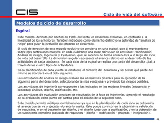 Ciclo de vida del software

Modelos de ciclo de desarrollo
Espiral
Este modelo, definido por Boehm en 1988, presenta un desarrollo evolutivo, en contraste a la
linealidad de los anteriores. También introduce como elemento distintivo la actividad de “análisis de
riego” para guiar la evolución del proceso de desarrollo.
El ciclo de iteración de este modelo evolutivo se convierte en una espiral, que al representarse
sobre ejes cartesianos muestra en cada cuadrante una clase particular de actividad: Planificación,
Análisis de riesgo, Ingeniería y Evaluación, que se suceden de forma consecutiva a lo largo del ciclo
de vida del desarrollo. La dimensión angular representa el avance relativo en el desarrollo de las
actividades de cada cuadrante. En cada ciclo de la espiral se realiza una parte del desarrollo total, a
través de los cuatro tipos de actividades.
En la planificación de cada vuelta se establece el contexto del desarrollo y se decide qué parte del
mismo se abordará en el ciclo siguiente.
Las actividades de análisis de riesgo evalúan las alternativas posibles para la ejecución de la
siguiente parte del desarrollo, seleccionando la más ventajosa y previendo los riesgos posibles.
Las actividades de ingeniería corresponden a las indicadas en los modelos lineales (secuencial y
cascada): análisis, diseño, codificación, etc.
Las actividades de evaluación analizan los resultados de la fase de ingeniería, tomando el resultado
de la evaluación como punto de partida para el análisis de la siguiente fase.
Este modelo permite múltiples combinaciones ya que en la planificación de cada ciclo se determina
el avance que se va a ejecutar durante la vuelta. Éste puede consistir en la obtención y validación
de requisitos, o en el desarrollo del diseño, o el diseño junto con la codificación, o en la obtención de
un subsistema completo (cascada de requisitos – diseño – codificación – pruebas – integración).

                                                                                                            44
 