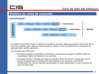 Ciclo de vida del software

Modelos de ciclos de evolución
Incremental
                                                                 Operación
                 Diseño   Codificación   Pruebas   Integración                    Sub-sistema
                                                                 Mantenim.
 REQUISITOS




                                                                            Operación
                          Diseño    Codificación   Pruebas   Integración                  Sub-sistema   SISTEMA
                                                                            Mantenim.


                                                    Diseño   Codificación     Pruebas     …




El modelo incremental mitiga la rigidez del modelo en cascada, descomponiendo el desarrollo de un
sistema en partes; para cada una de las cuales se aplica un ciclo de desarrollo (en cascada en la
representación gráfica siguiente).
Las ventajas que ofrece son:
               El usuario dispone de pequeños subsistemas operativos que ayudan a perfilar mejor las
                necesidades reales del sistema en su conjunto.
               El modelo produce entregas parciales en periodos cortos de tiempo, comparados con el
                tiempo necesario para la construcción del sistema en su conjunto, y permite la
                incorporación de nuevos requisitos que pueden no estar disponibles o no ser conocidos al
                iniciar el desarrollo.



                                                                                                                  46
 