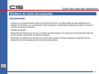 Ciclo de vida del software

     Modelos de ciclos de evolución
     Incremental

     Aunque en la representación gráfica de la figura anterior, los desarrollos de cada subsistema se
     solapan en el tiempo, en su aplicación real, el segundo y siguientes subsistemas pueden comenzar
     una vez concluido el anterior.
     Resulta apropiado:
     Desarrollo de sistemas en los que el cliente necesita disponer de parte de la funcionalidad antes de
     lo que costaría desarrollar el sistema completo.
     Desarrollo de sistemas en los que por razones del contexto interesa realizar la obtención de los
     requisitos de forma escalonada a través de subsistemas.




P4



                                                                                                            47
 