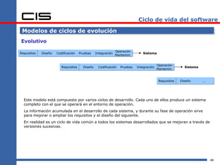 Ciclo de vida del software

 Modelos de ciclos de evolución
Evolutivo
                                                               Operación
Requisitos   Diseño   Codificación    Pruebas    Integración                   Sistema
                                                               Mantenim.


                                                                                          Operación
                         Requisitos     Diseño    Codificación    Pruebas   Integración                   Sistema
                                                                                          Mantenim.


                                                                                           Requisitos   Diseño      …




  Este modelo está compuesto por varios ciclos de desarrollo. Cada uno de ellos produce un sistema
  completo con el que se operará en el entorno de operación.
  La información acumulada en el desarrollo de cada sistema, y durante su fase de operación sirve
  para mejorar o ampliar los requisitos y el diseño del siguiente.
  En realidad es un ciclo de vida común a todos los sistemas desarrollados que se mejoran a través de
  versiones sucesivas.




                                                                                                                        48
 