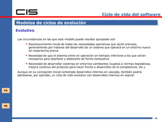 Ciclo de vida del software

     Modelos de ciclos de evolución
     Evolutivo

     Las circunstancias en las que este modelo puede resultar apropiado son
           Desconocimiento inicial de todas las necesidades operativas que serán precisas,
            generalmente por tratarse del desarrollo de un sistema que operará en un entorno nuevo
            sin experiencia previa.
           Necesidad de que el sistema entre en operación en tiempos inferiores a los que serían
            necesarios para diseñarlo y elaborarlo de forma exhaustiva.
           Necesidad de desarrollar sistemas en entornos cambiantes (sujetos a normas legislativas,
            mejora continua del producto para hacer frente a desarrollos de la competencia, etc.).
     Aunque en su concepción inicial contempla desarrollos internos en cascada, también podría
     plantearse, por ejemplo, un ciclo de vida evolutivo con desarrollos internos en espiral.




P5




P6




                                                                                                       49
 