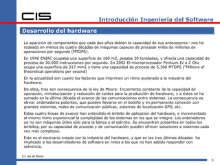 Introducción Ingeniería del Software

Desarrollo del hardware

 La aparición de componentes que cada dos años doblan la capacidad de sus antecesores[1] nos ha
 rodeado en menos de cuatro décadas de máquinas capaces de procesar miles de millones de
 operaciones por segundo (MTOPS).
 En 1946 ENIAC ocupaba una superficie de 160 m2, pesaba 30 toneladas, y ofrecía una capacidad de
 proceso de 30.000 instrucciones por segundo. En 2002 El microprocesador Pentium IV a 2 Ghz
 ocupa una superficie de 217 mm2 y tiene una capacidad de proceso de 5.300 MTOPS (“Millions of
 theoretical operations per second)
 En la actualidad son cuatro los factores que imprimen un ritmo acelerado a la industria del
 hardware.
 De ellos, tres son consecuencia de la ley de Moore: Incremento constante de la capacidad de
 operación, miniaturización y reducción de costes para la producción de hardware; y a éstos se ha
 sumado en la última década el avance de las comunicaciones entre sistemas. La consecuencia es
 obvia: ordenadores potentes, que pueden llevarse en el bolsillo y en permanente conexión con
 grandes sistemas, redes de comunicación públicas, sistemas de localización GPS, etc.
 Estas cuatro líneas de avance han extendido el ámbito de aplicación del hardware, e incrementado
 al mismo ritmo exponencial la complejidad de los sistemas en los que se integra. Los ordenadores
 ya no son máquinas útiles sólo para la banca o el ejército. Se encuentran presentes en todos los
 ámbitos, por su capacidad de proceso y de comunicación pueden ofrecer soluciones a sistemas cada
 vez más complejos.
 Este es el escenario creado por la industria del hardware, y que en las tres últimas décadas ha
 implicado a los desarrolladores de software en retos a los que no han sabido responder con
 solvencia.

[1] Ley de Moore
                                                                                                    5
 
