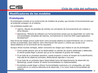 Ciclo de vida del software

Modificadores de los modelos
Prototipado
El prototipado consiste en la construcción de modelos de prueba, que simulen el funcionamiento que
se pretende conseguir en el sistema.
Los prototipos pueden ser:
      Ligeros: dibujos de pantallas de interfaz con simulación de funcionamiento por enlaces a
       otros dibujos…
      Operativos: Módulos de software con funcionamiento propio que se desarrollan sin cubrir las
       funcionalidades completas del sistema, normalmente en entornos RAD (rapid application
       development”.
Esta forma de trabajo previo suele tener como principal objetivo la experimentación con un entorno
similar al pretendido, para obtener retro-información del usuario o cliente que ayuda a los
desarrolladores en la concreción de los requisitos.
Aunque ofrece muchas ventajas, deben conocerse los riesgos que implica el uso de prototipado:
      Como puede parecer que se ha desarrollado un interfaz de usuario sofisticado y elaborado,
       el cliente puede llegar a pensar que ya se ha realizado el grueso del trabajo.
      Si se trata de un prototipo operativo, puede empezar a crecer al margen de la planificación,
       más allá de los objetivos previstos, desbordando agendas y recursos.
      Si se trata de un prototipo ligero desarrollado fuera del departamento de desarrollo (ej.
       Marketing), puede mostrar al cliente funcionalidades no implementables.
      El prototipo puede llegar a ofrecer funcionalidades superiores a lo conseguible, por estar
       construido en un entorno diferente al de desarrollo, o no incluir toda la funcionalidad del
       sistema.
                                                                                                      50
 