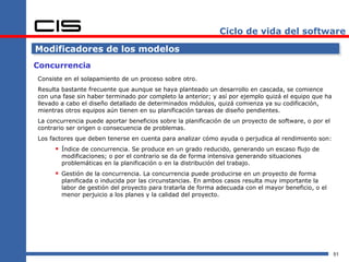 Ciclo de vida del software

Modificadores de los modelos
Concurrencia
Consiste en el solapamiento de un proceso sobre otro.
Resulta bastante frecuente que aunque se haya planteado un desarrollo en cascada, se comience
con una fase sin haber terminado por completo la anterior; y así por ejemplo quizá el equipo que ha
llevado a cabo el diseño detallado de determinados módulos, quizá comienza ya su codificación,
mientras otros equipos aún tienen en su planificación tareas de diseño pendientes.
La concurrencia puede aportar beneficios sobre la planificación de un proyecto de software, o por el
contrario ser origen o consecuencia de problemas.
Los factores que deben tenerse en cuenta para analizar cómo ayuda o perjudica al rendimiento son:
      Índice de concurrencia. Se produce en un grado reducido, generando un escaso flujo de
        modificaciones; o por el contrario se da de forma intensiva generando situaciones
        problemáticas en la planificación o en la distribución del trabajo.
      Gestión de la concurrencia. La concurrencia puede producirse en un proyecto de forma
        planificada o inducida por las circunstancias. En ambos casos resulta muy importante la
        labor de gestión del proyecto para tratarla de forma adecuada con el mayor beneficio, o el
        menor perjuicio a los planes y la calidad del proyecto.




                                                                                                       51
 