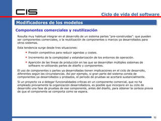 Ciclo de vida del software

Modificadores de los modelos
Componentes comerciales y reutilización
Resulta muy habitual integrar en el desarrollo de un sistema partes “pre-construidas”: que pueden
ser componentes comerciales, o la reutilización de componentes o marcos ya desarrollados para
otros sistemas.
Esta tendencia surge desde tres situaciones:
      Presión competitiva para reducir agendas y costes.
      Incremento de la complejidad y estandarización de los entornos de operación.
      Aparición de las líneas de producción en las que se desarrollan múltiples sistemas de
        software re-utilizando partes de diseño y componentes.
El uso de componentes o partes ya desarrolladas tienen implicaciones en el ciclo de desarrollo,
diferentes según las circunstancias. Así por ejemplo, si gran parte del sistema consta de
componentes ya desarrollados y probados, el periodo de pruebas se acortará sustancialmente.
Si un proyecto va a delegar funcionalidades críticas en un componente comercial, que no ha
empleado previamente la organización desarrolladora, es posible que incorpore en su ciclo de
desarrollo una fase de pruebas de ese componente, antes del diseño, para obtener la certeza previa
de que el componente se comporta como se espera.




                                                                                                     52
 