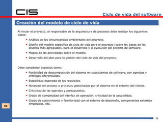 Ciclo de vida del software

     Creación del modelo de ciclo de vida

     Al iniciar el proyecto, el responsable de la arquitectura de procesos debe realizar los siguientes
     pasos:
            Análisis de las circunstancias ambientales del proyecto.
            Diseño del modelo específico de ciclo de vida para el proyecto (sobre las bases de los
               diseños más apropiados, para el desarrollo y la evolución del sistema de software.
            Mapeo de las actividades sobre el modelo.
            Desarrollo del plan para la gestión del ciclo de vida del proyecto.

     Debe considerar aspectos como:
            Posibilidad de descomposición del sistema en subsistemas de software, con agendas y
               entregas diferenciadas.
              Estabilidad esperada de los requisitos.
              Novedad del proceso o procesos gestionados por el sistema en el entorno del cliente.
              Criticidad de las agendas y presupuestos.
              Grado de complejidad del interfaz de operación, criticidad de la usuabilidad.
              Grado de conocimiento y familiaridad con el entorno de desarrollo, componentes externos
               empleados, etc.
E2




                                                                                                          53
 