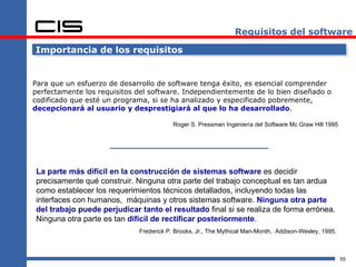 Requisitos del software

Importancia de los requisitos


Para que un esfuerzo de desarrollo de software tenga éxito, es esencial comprender
perfectamente los requisitos del software. Independientemente de lo bien diseñado o
codificado que esté un programa, si se ha analizado y especificado pobremente,
decepcionará al usuario y desprestigiará al que lo ha desarrollado.

                                         Roger S. Pressman Ingeniería del Software Mc Graw Hill 1995




La parte más difícil en la construcción de sistemas software es decidir
precisamente qué construir. Ninguna otra parte del trabajo conceptual es tan ardua
como establecer los requerimientos técnicos detallados, incluyendo todas las
interfaces con humanos, máquinas y otros sistemas software. Ninguna otra parte
del trabajo puede perjudicar tanto el resultado final si se realiza de forma errónea.
Ninguna otra parte es tan difícil de rectificar posteriormente.
                             Frederick P. Brooks, Jr., The Mythical Man-Month, Addison-Wesley, 1995.



                                                                                                       55
 