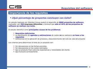 Requisitos del software

 Importancia de los requisitos

  ¿Qué porcentaje de proyectos concluyen con éxito?
Un estudio realizado por Standish Group analizó el desarrollo de 8000 proyectos de software,
realizados por 350 empresas diferentes y concluyó que sólo el 16% de los proyectos de
software se realizan con éxito.

El estudio identificó como principales causas de los problemas:

       Requisitos deficientes
       La planificación de agendas y estimaciones de costes no se realizaron en base a los
          requisitos
         Deficiencias en la aplicación de procesos y desconocimiento del ciclo de vida del proyecto

Los criterios para determinar el éxito de un proyecto son:

         Sin desviaciones en las fechas previstas.
         Sin desviaciones en los costes estimados.
         Que el producto final cubra las expectativas y necesidades del cliente.
         Que funcione correctamente.




                                                                                                       56
 