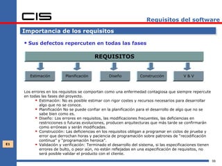 Requisitos del software

     Importancia de los requisitos

      Sus defectos repercuten en todas las fases

                                           REQUISITOS


        Estimación         Planificación           Diseño           Construcción            V&V



     Los errores en los requisitos se comportan como una enfermedad contagiosa que siempre repercute
     en todas las fases del proyecto.
            Estimación: No es posible estimar con rigor costes y recursos necesarios para desarrollar
             algo que no se conoce.
            Planificación No se puede confiar en la planificación para el desarrollo de algo que no se
             sabe bien como es.
            Diseño: Los errores en requisitos, las modificaciones frecuentes, las deficiencias en
             restricciones o futuras evoluciones, producen arquitecturas que más tarde se confirmarán
             como erróneas y serán modificadas.
            Construcción: Las deficiencias en los requisitos obligan a programar en ciclos de prueba y
             error que derrochan horas y paciencia de programación sobre patrones de “recodificación
             continua” y “programación heroica”.
E1          Validación y verificación: Terminado el desarrollo del sistema, si las especificaciones tienen
             errores de bulto, o peor aún, no están reflejadas en una especificación de requisitos, no
             será posible validar el producto con el cliente.
                                                                                                              59
 